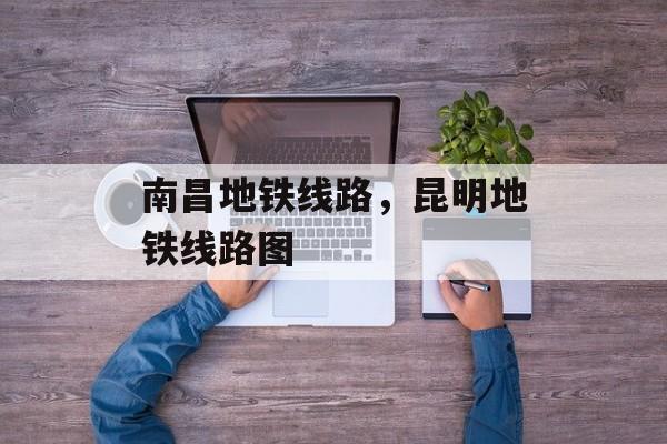 南昌地铁线路，昆明地铁线路图-第1张图片-