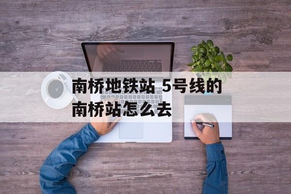 南桥地铁站 5号线的南桥站怎么去-第1张图片-