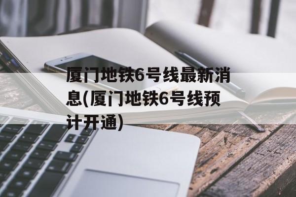 厦门地铁6号线最新消息(厦门地铁6号线预计开通)-第1张图片-