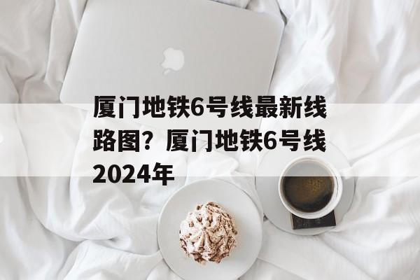 厦门地铁6号线最新线路图？厦门地铁6号线2024年-第1张图片-