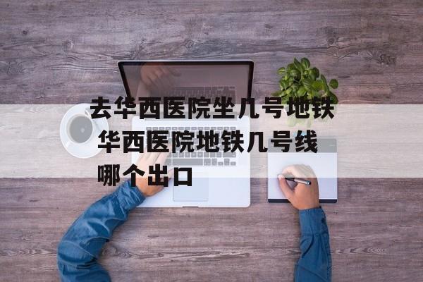 去华西医院坐几号地铁 华西医院地铁几号线 哪个出口-第1张图片-