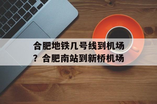 合肥地铁几号线到机场？合肥南站到新桥机场-第1张图片-