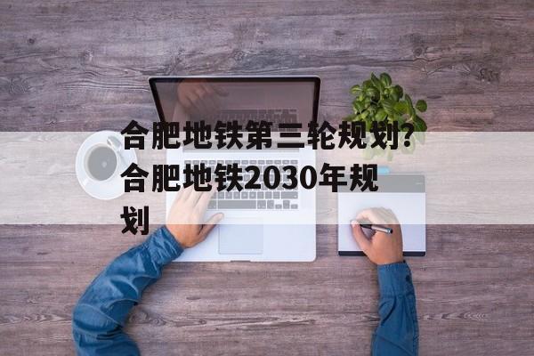 合肥地铁第三轮规划？合肥地铁2030年规划-第1张图片-