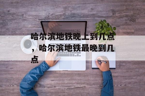 哈尔滨地铁晚上到几点，哈尔滨地铁最晚到几点-第1张图片-