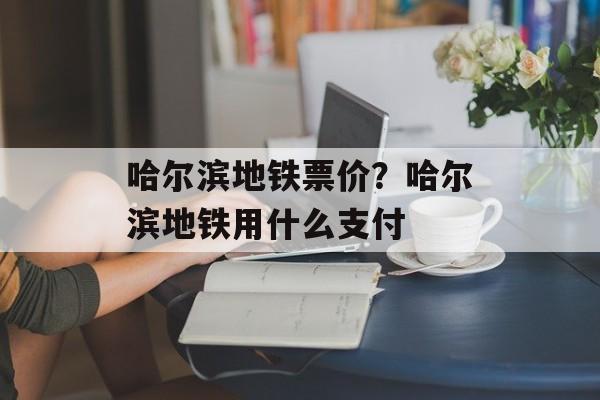 哈尔滨地铁票价？哈尔滨地铁用什么支付-第1张图片-