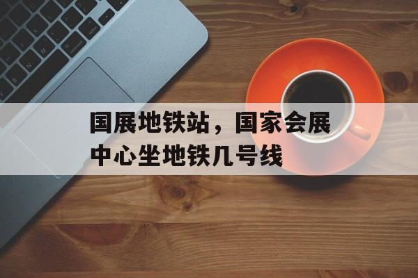 国展地铁站，国家会展中心坐地铁几号线-第1张图片-
