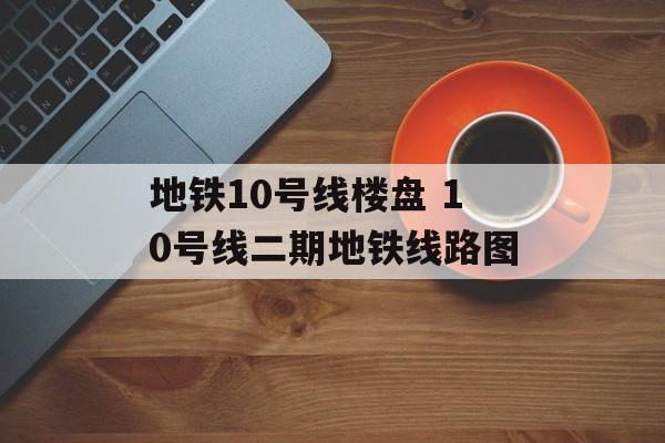 地铁10号线楼盘 10号线二期地铁线路图-第1张图片-