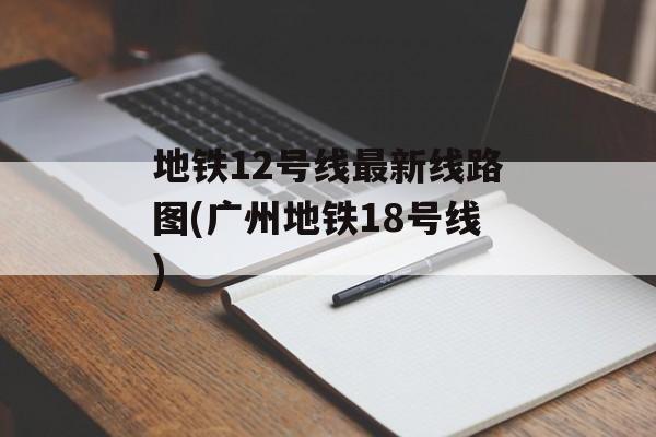 地铁12号线最新线路图(广州地铁18号线)-第1张图片-