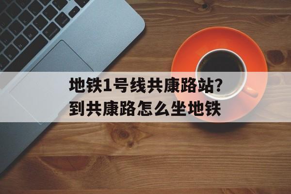 地铁1号线共康路站？到共康路怎么坐地铁-第1张图片-