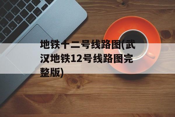 地铁十二号线路图(武汉地铁12号线路图完整版)-第1张图片-