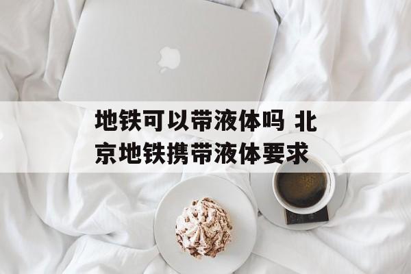 地铁可以带液体吗 北京地铁携带液体要求-第1张图片-