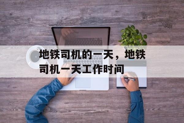 地铁司机的一天，地铁司机一天工作时间-第1张图片-