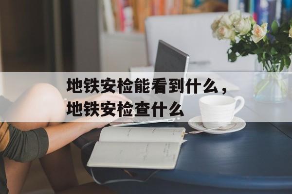 地铁安检能看到什么，地铁安检查什么-第1张图片-