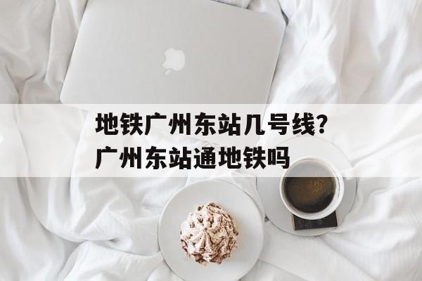 地铁广州东站几号线？广州东站通地铁吗-第1张图片-