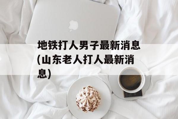 地铁打人男子最新消息(山东老人打人最新消息)-第1张图片-