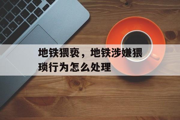 地铁猥亵，地铁涉嫌猥琐行为怎么处理-第1张图片-