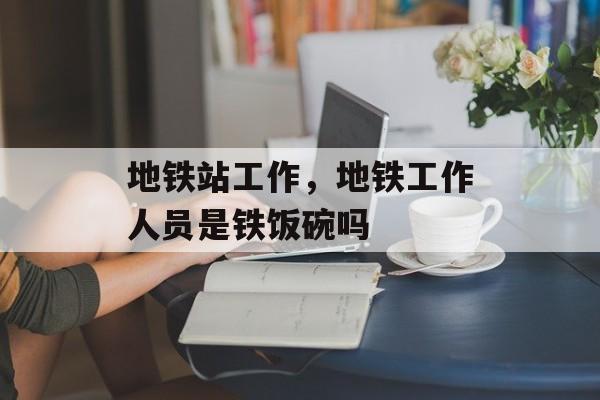 地铁站工作，地铁工作人员是铁饭碗吗-第1张图片-