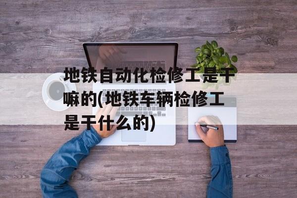 地铁自动化检修工是干嘛的(地铁车辆检修工是干什么的)-第1张图片-