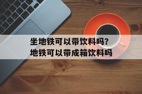 坐地铁可以带饮料吗？地铁可以带成箱饮料吗-第1张图片-