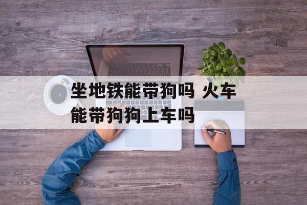 坐地铁能带狗吗 火车能带狗狗上车吗-第1张图片-
