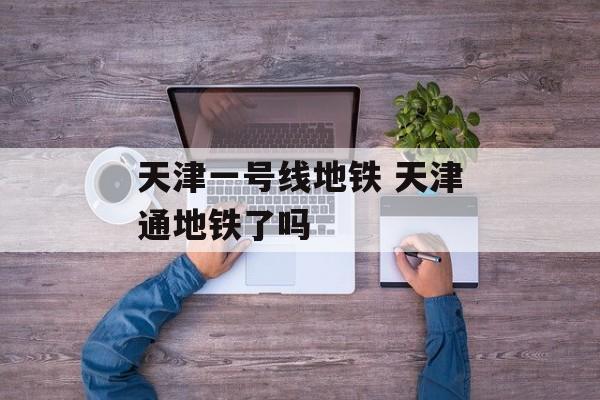 天津一号线地铁 天津通地铁了吗-第1张图片-