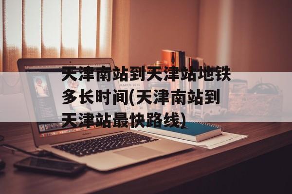 天津南站到天津站地铁多长时间(天津南站到天津站最快路线)-第1张图片-