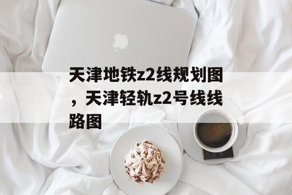 天津地铁z2线规划图，天津轻轨z2号线线路图-第1张图片-