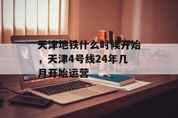 天津地铁什么时候开始，天津4号线24年几月开始运营-第1张图片-