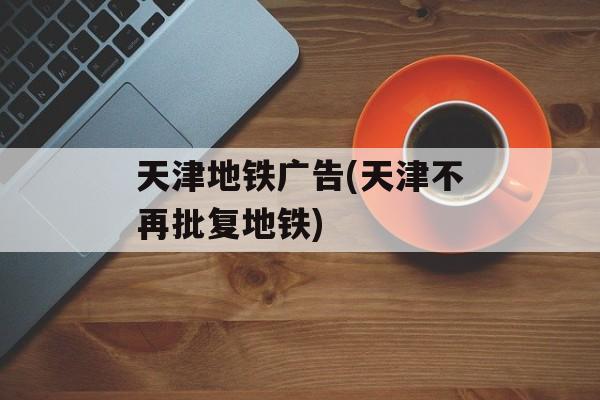 天津地铁广告(天津不再批复地铁)-第1张图片-