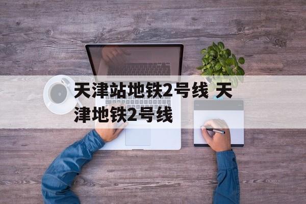 天津站地铁2号线 天津地铁2号线-第1张图片-
