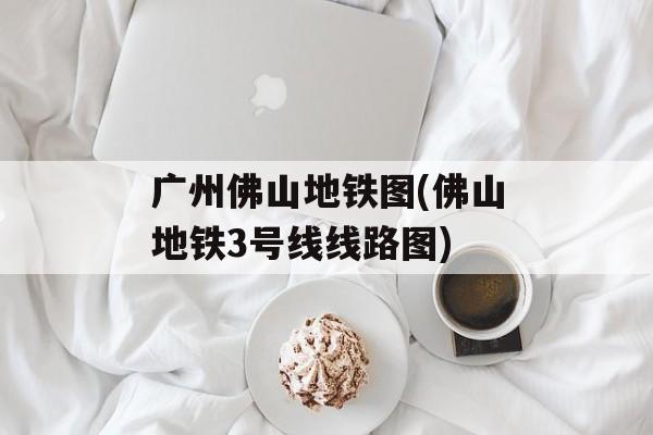 广州佛山地铁图(佛山地铁3号线线路图)-第1张图片-