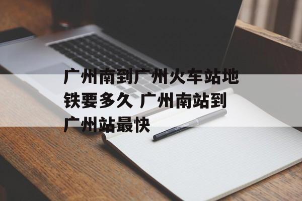 广州南到广州火车站地铁要多久 广州南站到广州站最快-第1张图片-