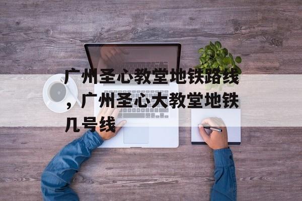 广州圣心教堂地铁路线，广州圣心大教堂地铁几号线-第1张图片-
