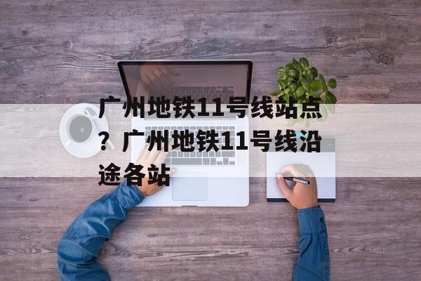 广州地铁11号线站点？广州地铁11号线沿途各站-第1张图片-