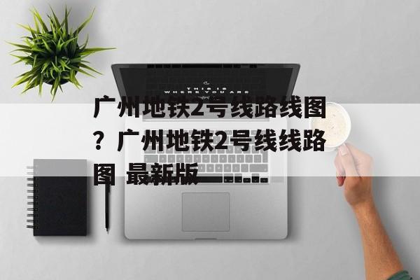 广州地铁2号线路线图？广州地铁2号线线路图 最新版-第1张图片-