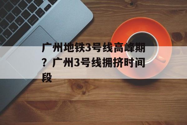 广州地铁3号线高峰期？广州3号线拥挤时间段-第1张图片-