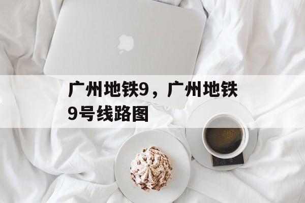 广州地铁9，广州地铁9号线路图-第1张图片-