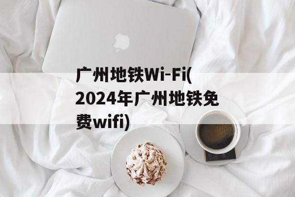 广州地铁Wi-Fi(2024年广州地铁免费wifi)-第1张图片-