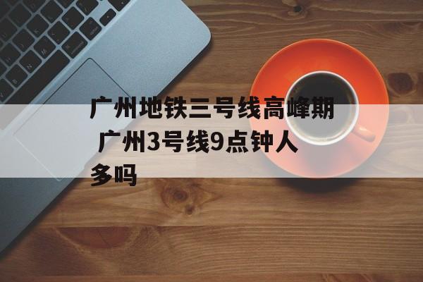 广州地铁三号线高峰期 广州3号线9点钟人多吗-第1张图片-
