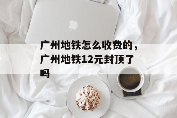 广州地铁怎么收费的，广州地铁12元封顶了吗-第1张图片-