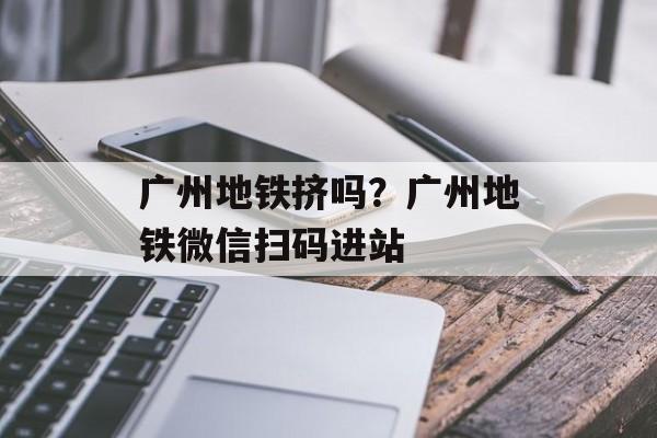 广州地铁挤吗？广州地铁微信扫码进站-第1张图片-