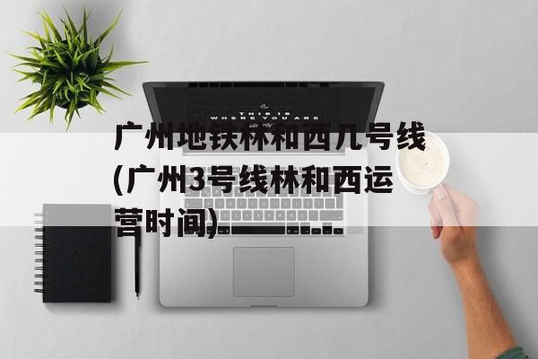 广州地铁林和西几号线(广州3号线林和西运营时间)-第1张图片-