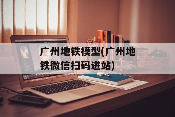 广州地铁模型(广州地铁微信扫码进站)-第1张图片-