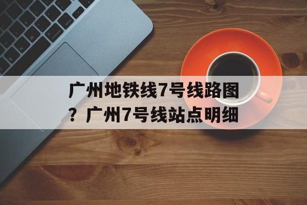 广州地铁线7号线路图？广州7号线站点明细-第1张图片-