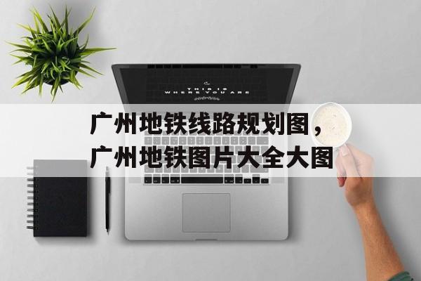 广州地铁线路规划图，广州地铁图片大全大图-第1张图片-