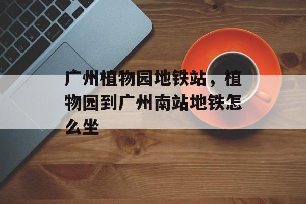 广州植物园地铁站，植物园到广州南站地铁怎么坐-第1张图片-