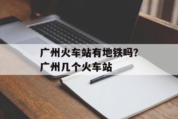 广州火车站有地铁吗？广州几个火车站-第1张图片-