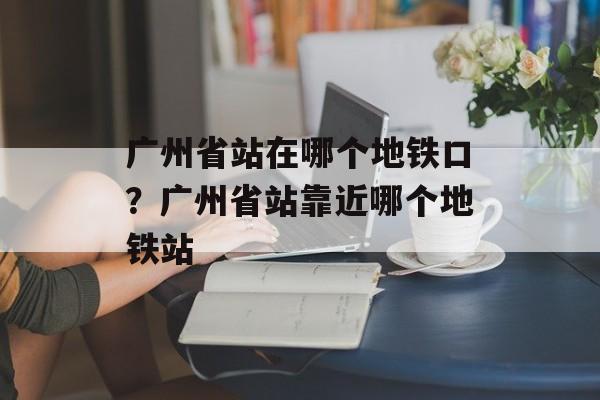 广州省站在哪个地铁口？广州省站靠近哪个地铁站-第1张图片-
