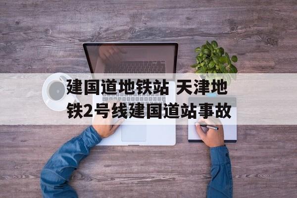 建国道地铁站 天津地铁2号线建国道站事故-第1张图片-
