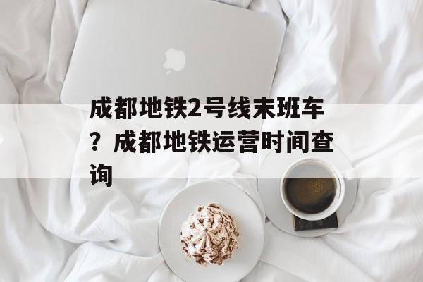 成都地铁2号线末班车？成都地铁运营时间查询-第1张图片-